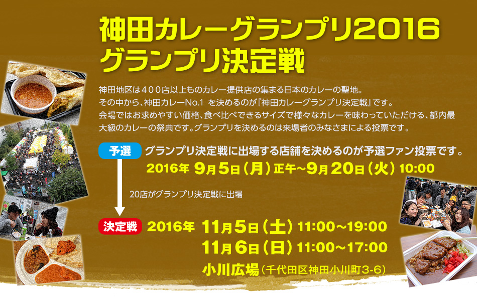 神田カレーグランプリ2016を開催します。神田カレーグランプリ予選は2016年 ９月5日（月）正午から9月20日（火）10:00の間で行われます。予選を勝ち抜いだ20店がグランプリ決定戦に出場。グランプリ決定戦は2016年 11月5日（土）11:00〜19:00、11月6日（日）11:00〜17:00、場所は小川広場（千代田区神田小川町3-6）にて開催されます。
